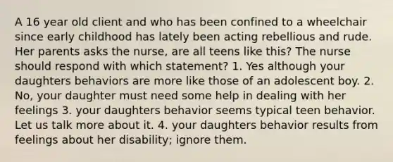 A 16 year old client and who has been confined to a wheelchair since early childhood has lately been acting rebellious and rude. Her parents asks the nurse, are all teens like this? The nurse should respond with which statement? 1. Yes although your daughters behaviors are more like those of an adolescent boy. 2. No, your daughter must need some help in dealing with her feelings 3. your daughters behavior seems typical teen behavior. Let us talk more about it. 4. your daughters behavior results from feelings about her disability; ignore them.