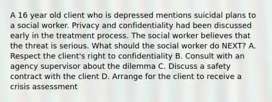 A 16 year old client who is depressed mentions suicidal plans to a social worker. Privacy and confidentiality had been discussed early in the treatment process. The social worker believes that the threat is serious. What should the social worker do NEXT? A. Respect the client's right to confidentiality B. Consult with an agency supervisor about the dilemma C. Discuss a safety contract with the client D. Arrange for the client to receive a crisis assessment