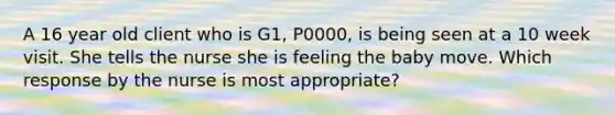 A 16 year old client who is G1, P0000, is being seen at a 10 week visit. She tells the nurse she is feeling the baby move. Which response by the nurse is most appropriate?