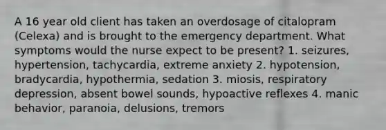 A 16 year old client has taken an overdosage of citalopram (Celexa) and is brought to the emergency department. What symptoms would the nurse expect to be present? 1. seizures, hypertension, tachycardia, extreme anxiety 2. hypotension, bradycardia, hypothermia, sedation 3. miosis, respiratory depression, absent bowel sounds, hypoactive reflexes 4. manic behavior, paranoia, delusions, tremors