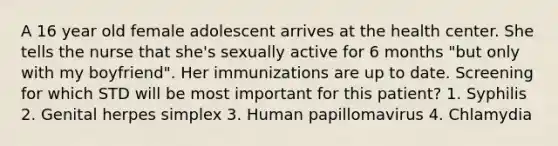 A 16 year old female adolescent arrives at the health center. She tells the nurse that she's sexually active for 6 months "but only with my boyfriend". Her immunizations are up to date. Screening for which STD will be most important for this patient? 1. Syphilis 2. Genital herpes simplex 3. Human papillomavirus 4. Chlamydia