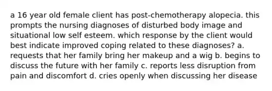 a 16 year old female client has post-chemotherapy alopecia. this prompts the nursing diagnoses of disturbed body image and situational low self esteem. which response by the client would best indicate improved coping related to these diagnoses? a. requests that her family bring her makeup and a wig b. begins to discuss the future with her family c. reports less disruption from pain and discomfort d. cries openly when discussing her disease