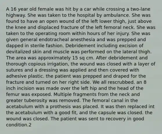 A 16 year old female was hit by a car while crossing a two-lane highway. She was taken to the hospital by ambulance. She was found to have an open wound of the left lower thigh, just above the knee and displaced fracture of the left femoral neck. She was taken to the operating room within hours of her injury. She was given general endotracheal anesthesia and was prepped and dapped in sterile fashion. Debridement including excision of devitalized skin and muscle was performed on the lateral thigh. The area was approximately 15 sq cm. After debridement and thorough copious irrigation, the wound was closed with a layer of sutures and a dressing was applied and then covered with adhesive plastic. the patient was prepped and draped for the fracture and turned on her right side. We all rescrubbed. an 8 inch incision was made over the left hip and the head of the femur was exposed. Multiple fragments from the neck and greater tuberosity was removed. The femoral canal in the acetabulum with a prothesis was placed. It was then replaced int the acetabulum with a good fit, and the capsule was closed. the wound was closed. The patient was sent to recovery in good condition.2