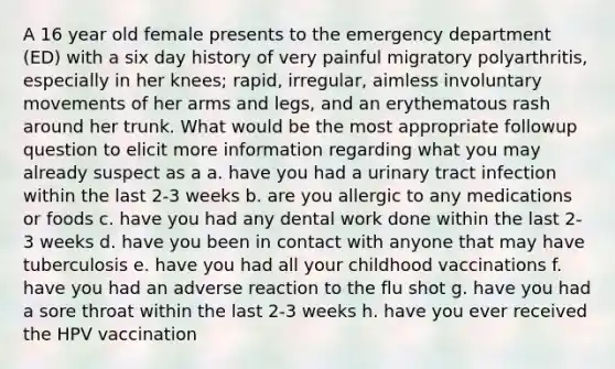 A 16 year old female presents to the emergency department (ED) with a six day history of very painful migratory polyarthritis, especially in her knees; rapid, irregular, aimless involuntary movements of her arms and legs, and an erythematous rash around her trunk. What would be the most appropriate followup question to elicit more information regarding what you may already suspect as a a. have you had a urinary tract infection within the last 2-3 weeks b. are you allergic to any medications or foods c. have you had any dental work done within the last 2-3 weeks d. have you been in contact with anyone that may have tuberculosis e. have you had all your childhood vaccinations f. have you had an adverse reaction to the flu shot g. have you had a sore throat within the last 2-3 weeks h. have you ever received the HPV vaccination