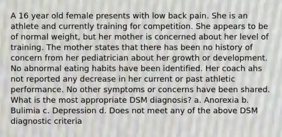 A 16 year old female presents with low back pain. She is an athlete and currently training for competition. She appears to be of normal weight, but her mother is concerned about her level of training. The mother states that there has been no history of concern from her pediatrician about her growth or development. No abnormal eating habits have been identified. Her coach ahs not reported any decrease in her current or past athletic performance. No other symptoms or concerns have been shared. What is the most appropriate DSM diagnosis? a. Anorexia b. Bulimia c. Depression d. Does not meet any of the above DSM diagnostic criteria