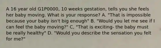 A 16 year old G1P0000, 10 weeks gestation, tells you she feels her baby moving. What is your response? A. "That is impossible because your baby isn't big enough" B. "Would you let me see if I can feel the baby moving?" C, "That is exciting- the baby must be really healthy" D. "Would you describe the sensation you felt for me?"