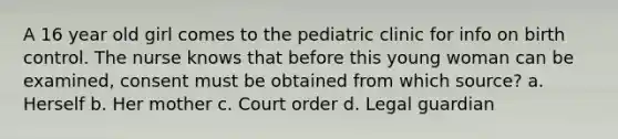 A 16 year old girl comes to the pediatric clinic for info on birth control. The nurse knows that before this young woman can be examined, consent must be obtained from which source? a. Herself b. Her mother c. Court order d. Legal guardian