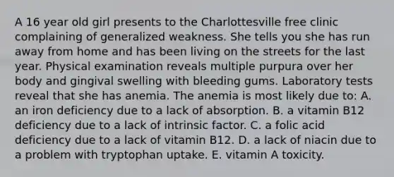 A 16 year old girl presents to the Charlottesville free clinic complaining of generalized weakness. She tells you she has run away from home and has been living on the streets for the last year. Physical examination reveals multiple purpura over her body and gingival swelling with bleeding gums. Laboratory tests reveal that she has anemia. The anemia is most likely due to: A. an iron deficiency due to a lack of absorption. B. a vitamin B12 deficiency due to a lack of intrinsic factor. C. a folic acid deficiency due to a lack of vitamin B12. D. a lack of niacin due to a problem with tryptophan uptake. E. vitamin A toxicity.