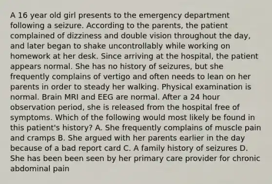 A 16 year old girl presents to the emergency department following a seizure. According to the parents, the patient complained of dizziness and double vision throughout the day, and later began to shake uncontrollably while working on homework at her desk. Since arriving at the hospital, the patient appears normal. She has no history of seizures, but she frequently complains of vertigo and often needs to lean on her parents in order to steady her walking. Physical examination is normal. Brain MRI and EEG are normal. After a 24 hour observation period, she is released from the hospital free of symptoms. Which of the following would most likely be found in this patient's history? A. She frequently complains of muscle pain and cramps B. She argued with her parents earlier in the day because of a bad report card C. A family history of seizures D. She has been been seen by her primary care provider for chronic abdominal pain