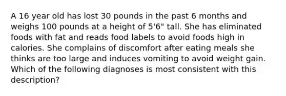 A 16 year old has lost 30 pounds in the past 6 months and weighs 100 pounds at a height of 5'6" tall. She has eliminated foods with fat and reads food labels to avoid foods high in calories. She complains of discomfort after eating meals she thinks are too large and induces vomiting to avoid weight gain. Which of the following diagnoses is most consistent with this description?