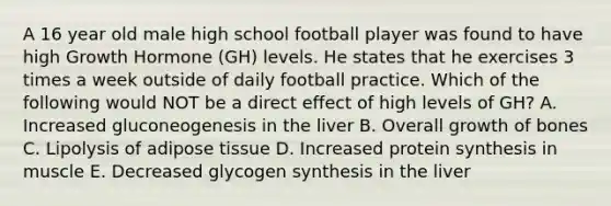 A 16 year old male high school football player was found to have high Growth Hormone (GH) levels. He states that he exercises 3 times a week outside of daily football practice. Which of the following would NOT be a direct effect of high levels of GH? A. Increased gluconeogenesis in the liver B. Overall growth of bones C. Lipolysis of adipose tissue D. Increased protein synthesis in muscle E. Decreased glycogen synthesis in the liver