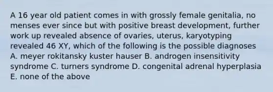 A 16 year old patient comes in with grossly female genitalia, no menses ever since but with positive breast development, further work up revealed absence of ovaries, uterus, karyotyping revealed 46 XY, which of the following is the possible diagnoses A. meyer rokitansky kuster hauser B. androgen insensitivity syndrome C. turners syndrome D. congenital adrenal hyperplasia E. none of the above