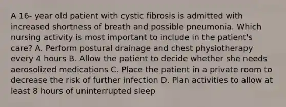 A 16- year old patient with cystic fibrosis is admitted with increased shortness of breath and possible pneumonia. Which nursing activity is most important to include in the patient's care? A. Perform postural drainage and chest physiotherapy every 4 hours B. Allow the patient to decide whether she needs aerosolized medications C. Place the patient in a private room to decrease the risk of further infection D. Plan activities to allow at least 8 hours of uninterrupted sleep