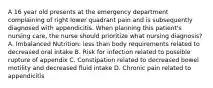 A 16 year old presents at the emergency department complaining of right lower quadrant pain and is subsequently diagnosed with appendicitis. When planning this patient's nursing care, the nurse should prioritize what nursing diagnosis? A. Imbalanced Nutrition: less than body requirements related to decreased oral intake B. Risk for infection related to possible rupture of appendix C. Constipation related to decreased bowel motility and decreased fluid intake D. Chronic pain related to appendicitis