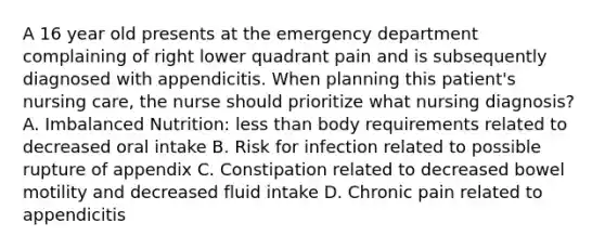 A 16 year old presents at the emergency department complaining of right lower quadrant pain and is subsequently diagnosed with appendicitis. When planning this patient's nursing care, the nurse should prioritize what nursing diagnosis? A. Imbalanced Nutrition: <a href='https://www.questionai.com/knowledge/k7BtlYpAMX-less-than' class='anchor-knowledge'>less than</a> body requirements related to decreased oral intake B. Risk for infection related to possible rupture of appendix C. Constipation related to decreased bowel motility and decreased <a href='https://www.questionai.com/knowledge/knna3JL0b3-fluid-intake' class='anchor-knowledge'>fluid intake</a> D. Chronic pain related to appendicitis