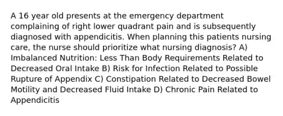 A 16 year old presents at the emergency department complaining of right lower quadrant pain and is subsequently diagnosed with appendicitis. When planning this patients nursing care, the nurse should prioritize what nursing diagnosis? A) Imbalanced Nutrition: Less Than Body Requirements Related to Decreased Oral Intake B) Risk for Infection Related to Possible Rupture of Appendix C) Constipation Related to Decreased Bowel Motility and Decreased Fluid Intake D) Chronic Pain Related to Appendicitis