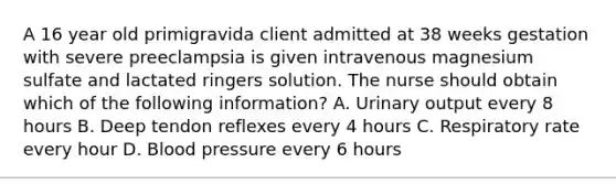 A 16 year old primigravida client admitted at 38 weeks gestation with severe preeclampsia is given intravenous magnesium sulfate and lactated ringers solution. The nurse should obtain which of the following information? A. Urinary output every 8 hours B. Deep tendon reflexes every 4 hours C. Respiratory rate every hour D. Blood pressure every 6 hours