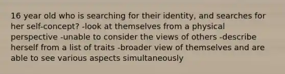 16 year old who is searching for their identity, and searches for her self-concept? -look at themselves from a physical perspective -unable to consider the views of others -describe herself from a list of traits -broader view of themselves and are able to see various aspects simultaneously