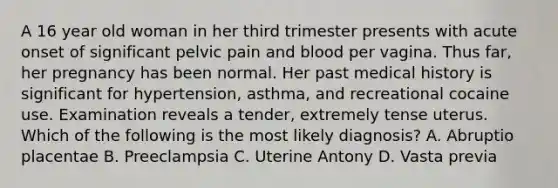 A 16 year old woman in her third trimester presents with acute onset of significant pelvic pain and blood per vagina. Thus far, her pregnancy has been normal. Her past medical history is significant for hypertension, asthma, and recreational cocaine use. Examination reveals a tender, extremely tense uterus. Which of the following is the most likely diagnosis? A. Abruptio placentae B. Preeclampsia C. Uterine Antony D. Vasta previa