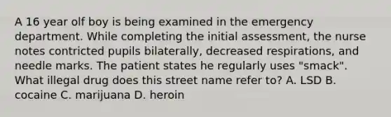 A 16 year olf boy is being examined in the emergency department. While completing the initial assessment, the nurse notes contricted pupils bilaterally, decreased respirations, and needle marks. The patient states he regularly uses "smack". What illegal drug does this street name refer to? A. LSD B. cocaine C. marijuana D. heroin