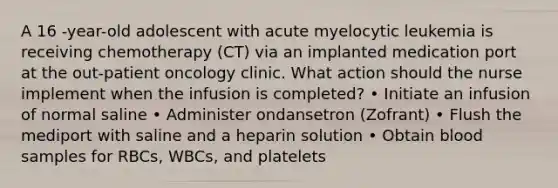 A 16 -year-old adolescent with acute myelocytic leukemia is receiving chemotherapy (CT) via an implanted medication port at the out-patient oncology clinic. What action should the nurse implement when the infusion is completed? • Initiate an infusion of normal saline • Administer ondansetron (Zofrant) • Flush the mediport with saline and a heparin solution • Obtain blood samples for RBCs, WBCs, and platelets