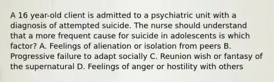 A 16 year-old client is admitted to a psychiatric unit with a diagnosis of attempted suicide. The nurse should understand that a more frequent cause for suicide in adolescents is which factor? A. Feelings of alienation or isolation from peers B. Progressive failure to adapt socially C. Reunion wish or fantasy of the supernatural D. Feelings of anger or hostility with others