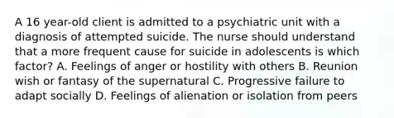 A 16 year-old client is admitted to a psychiatric unit with a diagnosis of attempted suicide. The nurse should understand that a more frequent cause for suicide in adolescents is which factor? A. Feelings of anger or hostility with others B. Reunion wish or fantasy of the supernatural C. Progressive failure to adapt socially D. Feelings of alienation or isolation from peers