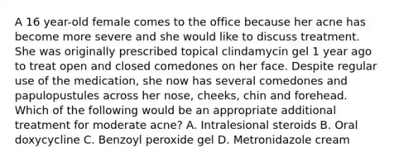 A 16 year-old female comes to the office because her acne has become more severe and she would like to discuss treatment. She was originally prescribed topical clindamycin gel 1 year ago to treat open and closed comedones on her face. Despite regular use of the medication, she now has several comedones and papulopustules across her nose, cheeks, chin and forehead. Which of the following would be an appropriate additional treatment for moderate acne? A. Intralesional steroids B. Oral doxycycline C. Benzoyl peroxide gel D. Metronidazole cream