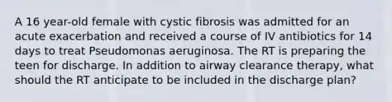 A 16 year-old female with cystic fibrosis was admitted for an acute exacerbation and received a course of IV antibiotics for 14 days to treat Pseudomonas aeruginosa. The RT is preparing the teen for discharge. In addition to airway clearance therapy, what should the RT anticipate to be included in the discharge plan?