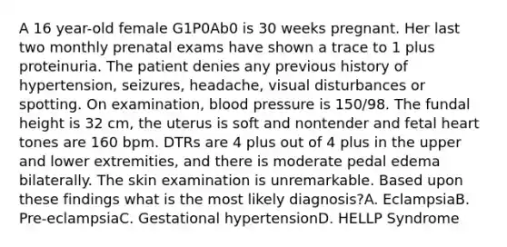 A 16 year-old female G1P0Ab0 is 30 weeks pregnant. Her last two monthly prenatal exams have shown a trace to 1 plus proteinuria. The patient denies any previous history of hypertension, seizures, headache, visual disturbances or spotting. On examination, blood pressure is 150/98. The fundal height is 32 cm, the uterus is soft and nontender and fetal heart tones are 160 bpm. DTRs are 4 plus out of 4 plus in the upper and lower extremities, and there is moderate pedal edema bilaterally. The skin examination is unremarkable. Based upon these findings what is the most likely diagnosis?A. EclampsiaB. Pre-eclampsiaC. Gestational hypertensionD. HELLP Syndrome