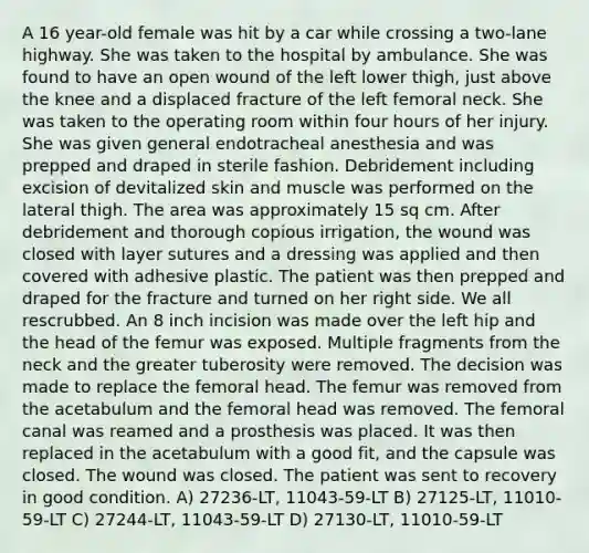 A 16 year-old female was hit by a car while crossing a two-lane highway. She was taken to the hospital by ambulance. She was found to have an open wound of the left lower thigh, just above the knee and a displaced fracture of the left femoral neck. She was taken to the operating room within four hours of her injury. She was given general endotracheal anesthesia and was prepped and draped in sterile fashion. Debridement including excision of devitalized skin and muscle was performed on the lateral thigh. The area was approximately 15 sq cm. After debridement and thorough copious irrigation, the wound was closed with layer sutures and a dressing was applied and then covered with adhesive plastic. The patient was then prepped and draped for the fracture and turned on her right side. We all rescrubbed. An 8 inch incision was made over the left hip and the head of the femur was exposed. Multiple fragments from the neck and the greater tuberosity were removed. The decision was made to replace the femoral head. The femur was removed from the acetabulum and the femoral head was removed. The femoral canal was reamed and a prosthesis was placed. It was then replaced in the acetabulum with a good fit, and the capsule was closed. The wound was closed. The patient was sent to recovery in good condition. A) 27236-LT, 11043-59-LT B) 27125-LT, 11010-59-LT C) 27244-LT, 11043-59-LT D) 27130-LT, 11010-59-LT