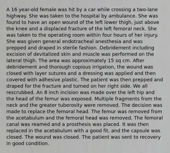 A 16 year-old female was hit by a car while crossing a two-lane highway. She was taken to the hospital by ambulance. She was found to have an open wound of the left lower thigh, just above the knee and a displaced fracture of the left femoral neck. She was taken to the operating room within four hours of her injury. She was given general endotracheal anesthesia and was prepped and draped in sterile fashion. Debridement including excision of devitalized skin and muscle was performed on the lateral thigh. The area was approximately 15 sq cm. After debridement and thorough copious irrigation, the wound was closed with layer sutures and a dressing was applied and then covered with adhesive plastic. The patient was then prepped and draped for the fracture and turned on her right side. We all rescrubbed. An 8 inch incision was made over the left hip and the head of the femur was exposed. Multiple fragments from the neck and the greater tuberosity were removed. The decision was made to replace the femoral head. The femur was removed from the acetabulum and the femoral head was removed. The femoral canal was reamed and a prosthesis was placed. It was then replaced in the acetabulum with a good fit, and the capsule was closed. The wound was closed. The patient was sent to recovery in good condition.