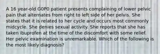 A 16 year-old G0P0 patient presents complaining of lower pelvic pain that alternates from right to left side of her pelvis. She states that it is related to her cycle and occurs most commonly midcycle. She denies sexual activity. She reports that she has taken ibuprofen at the time of the discomfort with some relief. Her pelvic examination is unremarkable. Which of the following is the most likely diagnosis?