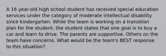 A 16 year-old high school student has received special education services under the category of moderate intellectual disability since kindergarten. While the team is working on a transition plan for the student, the student states that one goal is to buy a car and learn to drive. The parents are supportive. Others on the team have concerns. What would be the team's BEST response to this situation?