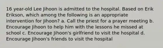 16 year-old Lee Jihoon is admitted to the hospital. Based on Erik Erikson, which among the following is an appropriate intervention for Jihoon? a. Call the priest for a prayer meeting b. Encourage Jihoon to help him with the lessons he missed at school c. Encourage Jihoon's girlfriend to visit the hospital d. Encourage Jihoon's friends to visit the hospital