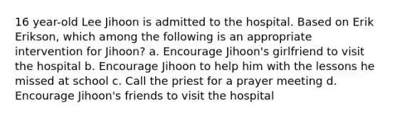 16 year-old Lee Jihoon is admitted to the hospital. Based on Erik Erikson, which among the following is an appropriate intervention for Jihoon? a. Encourage Jihoon's girlfriend to visit the hospital b. Encourage Jihoon to help him with the lessons he missed at school c. Call the priest for a prayer meeting d. Encourage Jihoon's friends to visit the hospital