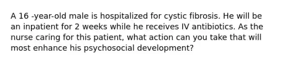 A 16 -year-old male is hospitalized for cystic fibrosis. He will be an inpatient for 2 weeks while he receives IV antibiotics. As the nurse caring for this patient, what action can you take that will most enhance his psychosocial development?