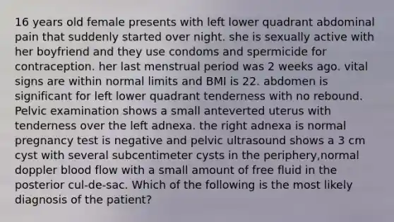 16 years old female presents with left lower quadrant abdominal pain that suddenly started over night. she is sexually active with her boyfriend and they use condoms and spermicide for contraception. her last menstrual period was 2 weeks ago. vital signs are within normal limits and BMI is 22. abdomen is significant for left lower quadrant tenderness with no rebound. Pelvic examination shows a small anteverted uterus with tenderness over the left adnexa. the right adnexa is normal pregnancy test is negative and pelvic ultrasound shows a 3 cm cyst with several subcentimeter cysts in the periphery,normal doppler blood flow with a small amount of free fluid in the posterior cul-de-sac. Which of the following is the most likely diagnosis of the patient?