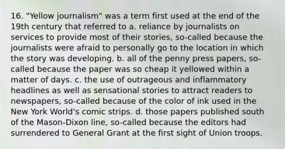 16. "Yellow journalism" was a term first used at the end of the 19th century that referred to a. reliance by journalists on services to provide most of their stories, so-called because the journalists were afraid to personally go to the location in which the story was developing. b. all of the penny press papers, so-called because the paper was so cheap it yellowed within a matter of days. c. the use of outrageous and inflammatory headlines as well as sensational stories to attract readers to newspapers, so-called because of the color of ink used in the New York World's comic strips. d. those papers published south of the Mason-Dixon line, so-called because the editors had surrendered to General Grant at the first sight of Union troops.