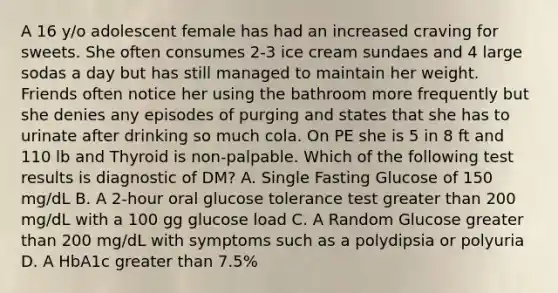 A 16 y/o adolescent female has had an increased craving for sweets. She often consumes 2-3 ice cream sundaes and 4 large sodas a day but has still managed to maintain her weight. Friends often notice her using the bathroom more frequently but she denies any episodes of purging and states that she has to urinate after drinking so much cola. On PE she is 5 in 8 ft and 110 lb and Thyroid is non-palpable. Which of the following test results is diagnostic of DM? A. Single Fasting Glucose of 150 mg/dL B. A 2-hour oral glucose tolerance test greater than 200 mg/dL with a 100 gg glucose load C. A Random Glucose greater than 200 mg/dL with symptoms such as a polydipsia or polyuria D. A HbA1c greater than 7.5%