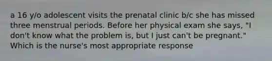 a 16 y/o adolescent visits the prenatal clinic b/c she has missed three menstrual periods. Before her physical exam she says, "I don't know what the problem is, but I just can't be pregnant." Which is the nurse's most appropriate response