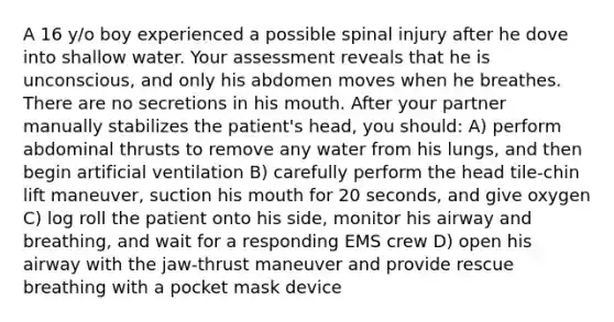 A 16 y/o boy experienced a possible spinal injury after he dove into shallow water. Your assessment reveals that he is unconscious, and only his abdomen moves when he breathes. There are no secretions in his mouth. After your partner manually stabilizes the patient's head, you should: A) perform abdominal thrusts to remove any water from his lungs, and then begin artificial ventilation B) carefully perform the head tile-chin lift maneuver, suction his mouth for 20 seconds, and give oxygen C) log roll the patient onto his side, monitor his airway and breathing, and wait for a responding EMS crew D) open his airway with the jaw-thrust maneuver and provide rescue breathing with a pocket mask device