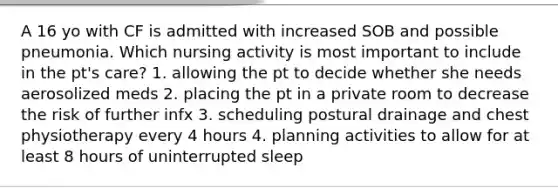 A 16 yo with CF is admitted with increased SOB and possible pneumonia. Which nursing activity is most important to include in the pt's care? 1. allowing the pt to decide whether she needs aerosolized meds 2. placing the pt in a private room to decrease the risk of further infx 3. scheduling postural drainage and chest physiotherapy every 4 hours 4. planning activities to allow for at least 8 hours of uninterrupted sleep