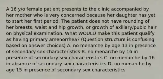 A 16 y/o female patient presents to the clinic accompanied by her mother who is very concerned because her daughter has yet to start her first period. The patient does not have rounding of her breasts, waist and hip growth, or growth of axillary/pubic hair on physical examination. What WOULD make this patient qualify as having primary amenorrhea? (Question structure is confusing based on answer choices) A. no menarche by age 13 in presence of secondary sex characteristics B. no menarche by 16 in presence of secondary sex characteristics C. no menarche by 16 in absence of secondary sex characteristics D. no menarche by age 15 in presence of secondary sex characteristics