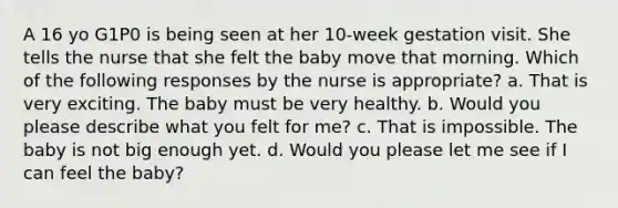 A 16 yo G1P0 is being seen at her 10-week gestation visit. She tells the nurse that she felt the baby move that morning. Which of the following responses by the nurse is appropriate? a. That is very exciting. The baby must be very healthy. b. Would you please describe what you felt for me? c. That is impossible. The baby is not big enough yet. d. Would you please let me see if I can feel the baby?