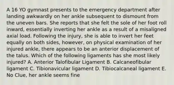 A 16 YO gymnast presents to the emergency department after landing awkwardly on her ankle subsequent to dismount from the uneven bars. She reports that she felt the sole of her foot roll inward, essentially inverting her ankle as a result of a misaligned axial load. Following the injury, she is able to invert her feet equally on both sides, however, on physical examination of her injured ankle, there appears to be an anterior displacement of the talus. Which of the following ligaments has she most likely injured? A. Anterior Talofibular Ligament B. Calcaneofibular ligament C. Tibionavicular ligament D. Tibiocalcaneal ligament E. No Clue, her ankle seems fine