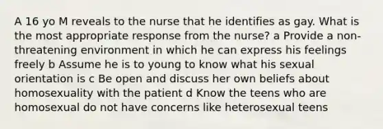 A 16 yo M reveals to the nurse that he identifies as gay. What is the most appropriate response from the nurse? a Provide a non-threatening environment in which he can express his feelings freely b Assume he is to young to know what his sexual orientation is c Be open and discuss her own beliefs about homosexuality with the patient d Know the teens who are homosexual do not have concerns like heterosexual teens