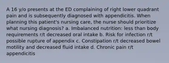 A 16 y/o presents at the ED complaining of right lower quadrant pain and is subsequently diagnosed with appendicitis. When planning this patient's nursing care, the nurse should prioritize what nursing diagnosis? a. Imbalanced nutrition: less than body requirements r/t decreased oral intake b. Risk for infection r/t possible rupture of appendix c. Constipation r/t decreased bowel motility and decreased fluid intake d. Chronic pain r/t appendicitis