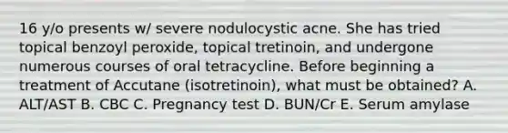 16 y/o presents w/ severe nodulocystic acne. She has tried topical benzoyl peroxide, topical tretinoin, and undergone numerous courses of oral tetracycline. Before beginning a treatment of Accutane (isotretinoin), what must be obtained? A. ALT/AST B. CBC C. Pregnancy test D. BUN/Cr E. Serum amylase