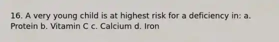 16. A very young child is at highest risk for a deficiency in: a. Protein b. Vitamin C c. Calcium d. Iron